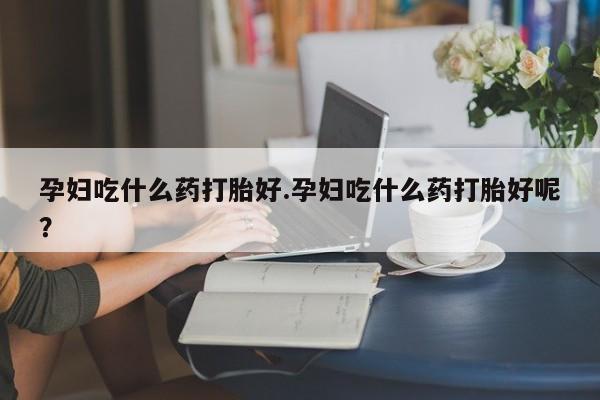 买流产药的联系方式孕妇吃什么药打胎好.孕妇吃什么药打胎好呢？