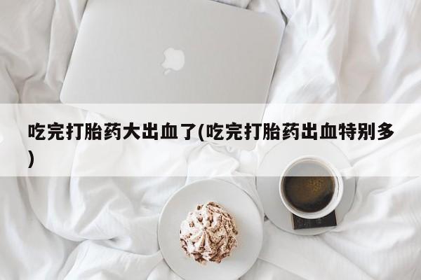 买流产药的联系方式吃完打胎药大出血了(吃完打胎药出血特别多)