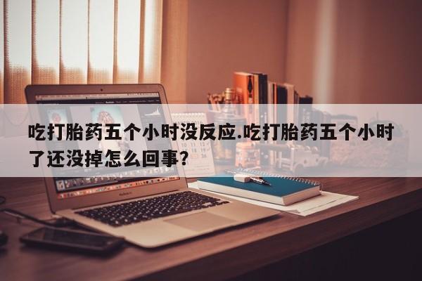 买流产药的联系方式吃打胎药五个小时没反应.吃打胎药五个小时了还没掉怎么回事？