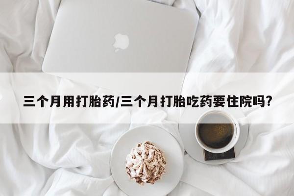 买流产药的联系方式三个月用打胎药/三个月打胎吃药要住院吗?