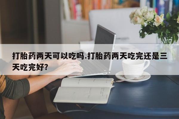 买流产药的联系方式打胎药两天可以吃吗.打胎药两天吃完还是三天吃完好？