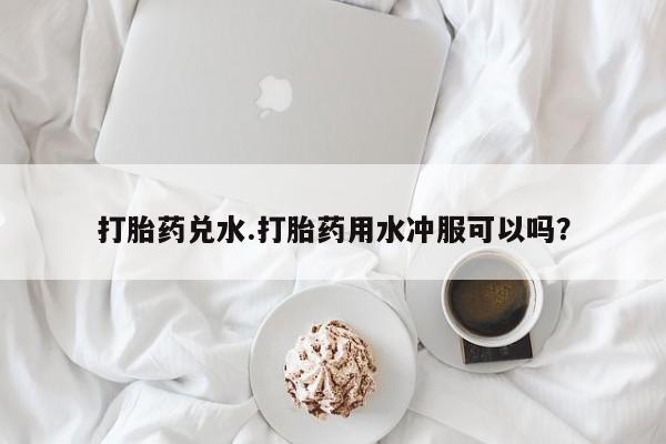 买流产药的联系方式打胎药兑水.打胎药用水冲服可以吗？