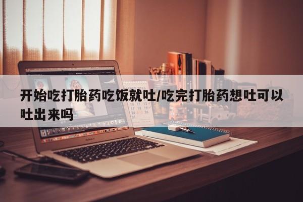买流产药的联系方式开始吃打胎药吃饭就吐/吃完打胎药想吐可以吐出来吗
