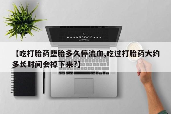 买流产药的联系方式【吃打胎药堕胎多久停流血,吃过打胎药大约多长时间会掉下来?】