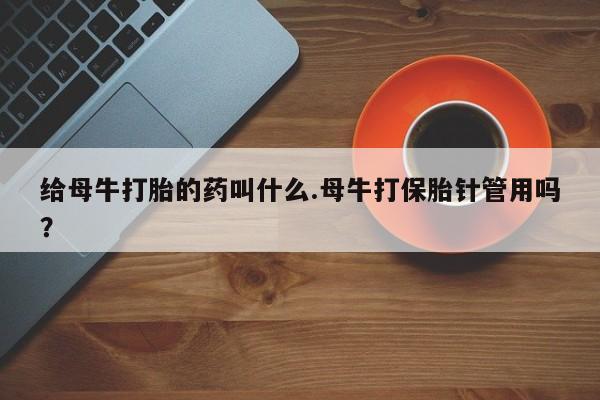 买流产药的联系方式给母牛打胎的药叫什么.母牛打保胎针管用吗？