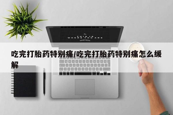 买流产药的联系方式吃完打胎药特别痛/吃完打胎药特别痛怎么缓解