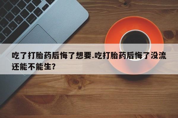 买流产药的联系方式吃了打胎药后悔了想要.吃打胎药后悔了没流还能不能生？