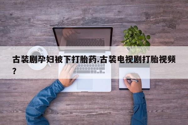 买流产药的联系方式古装剧孕妇被下打胎药.古装电视剧打胎视频？
