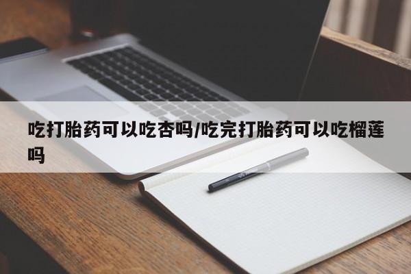 买流产药的联系方式吃打胎药可以吃杏吗/吃完打胎药可以吃榴莲吗
