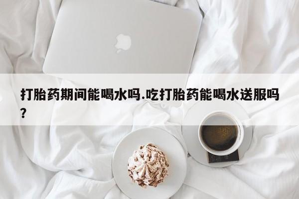 买流产药的联系方式打胎药期间能喝水吗.吃打胎药能喝水送服吗？