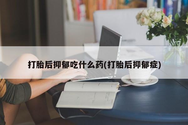买流产药的联系方式打胎后抑郁吃什么药(打胎后抑郁症)