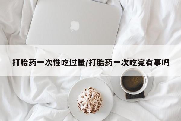 买流产药的联系方式打胎药一次性吃过量/打胎药一次吃完有事吗