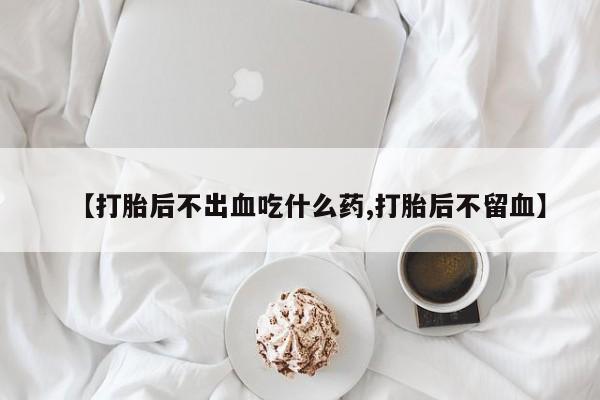 买流产药的联系方式【打胎后不出血吃什么药,打胎后不留血】