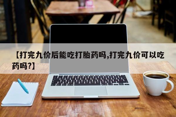 买流产药的联系方式【打完九价后能吃打胎药吗,打完九价可以吃药吗?】