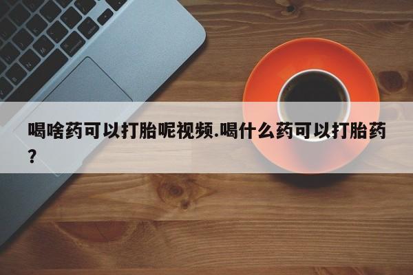 买流产药的联系方式喝啥药可以打胎呢视频.喝什么药可以打胎药？