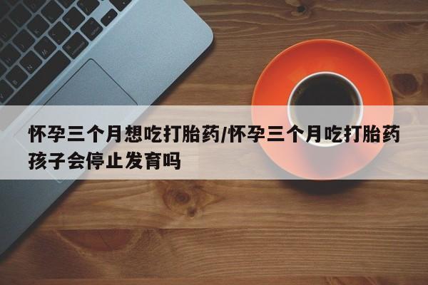 买流产药的联系方式怀孕三个月想吃打胎药/怀孕三个月吃打胎药孩子会停止发育吗