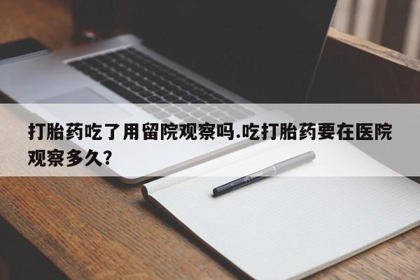 买流产药的联系方式打胎药吃了用留院观察吗.吃打胎药要在医院观察多久？