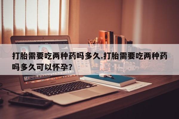 买流产药的联系方式打胎需要吃两种药吗多久.打胎需要吃两种药吗多久可以怀孕？