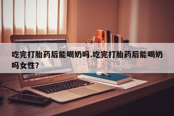 买流产药的联系方式吃完打胎药后能喝奶吗.吃完打胎药后能喝奶吗女性？