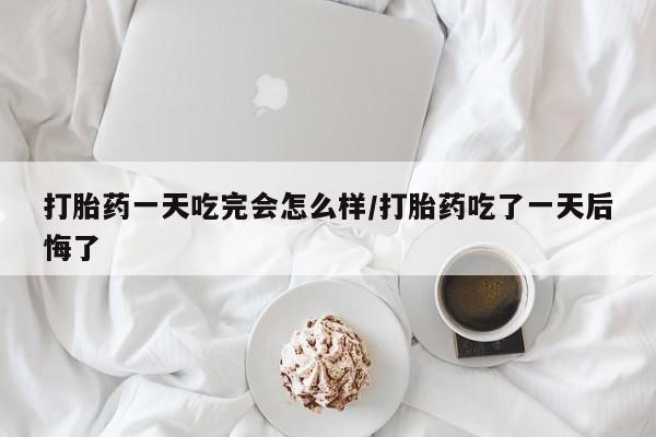 买流产药的联系方式打胎药一天吃完会怎么样/打胎药吃了一天后悔了
