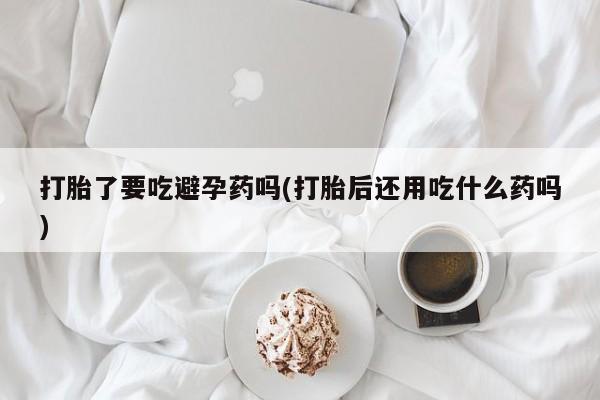 买流产药的联系方式打胎了要吃避孕药吗(打胎后还用吃什么药吗)