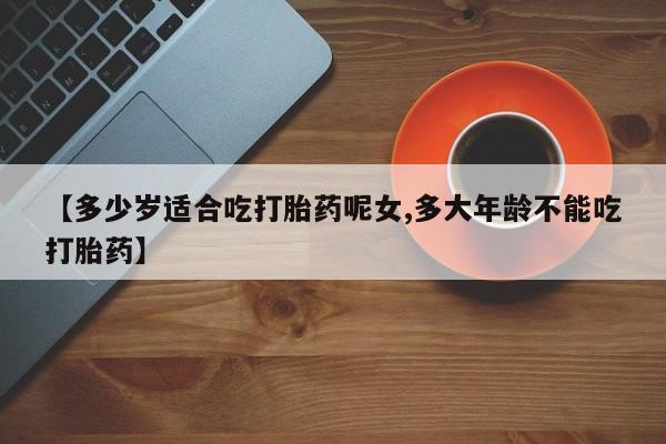 买流产药的联系方式【多少岁适合吃打胎药呢女,多大年龄不能吃打胎药】