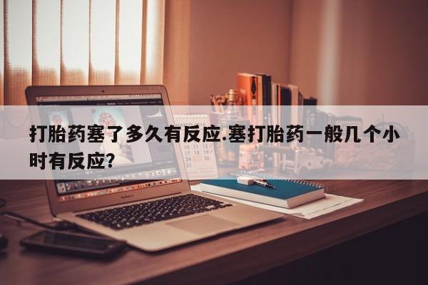 买流产药的联系方式打胎药塞了多久有反应.塞打胎药一般几个小时有反应？