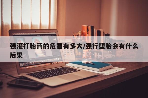 买流产药的联系方式强灌打胎药的危害有多大/强行堕胎会有什么后果