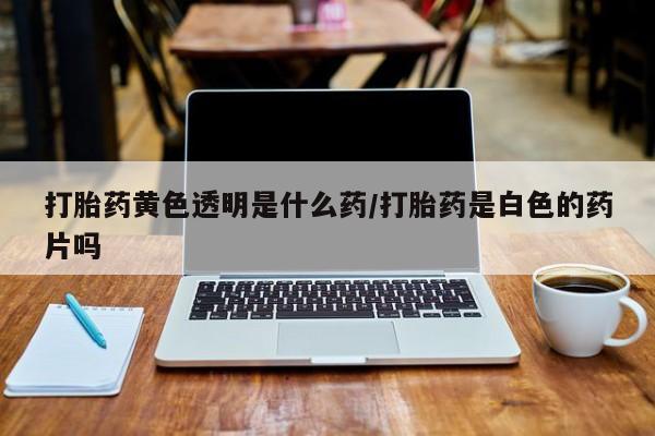 买流产药的联系方式打胎药黄色透明是什么药/打胎药是白色的药片吗