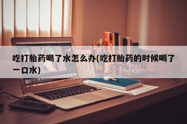 买流产药的联系方式吃打胎药喝了水怎么办(吃打胎药的时候喝了一口水)