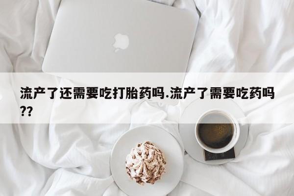 买流产药的联系方式流产了还需要吃打胎药吗.流产了需要吃药吗?？