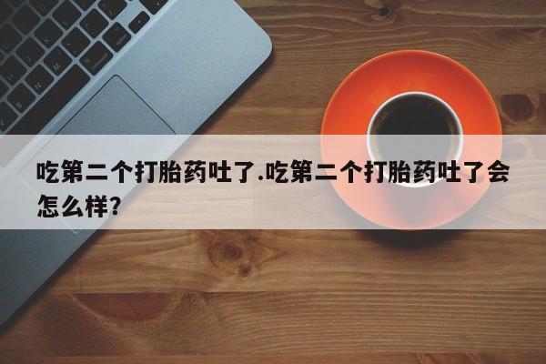 买流产药的联系方式吃第二个打胎药吐了.吃第二个打胎药吐了会怎么样？