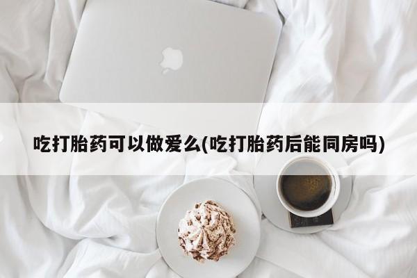 买流产药的联系方式吃打胎药可以做爱么(吃打胎药后能同房吗)
