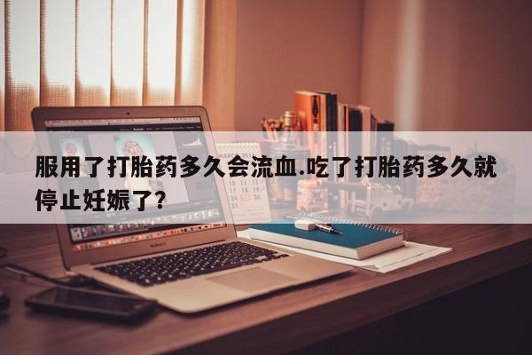 买流产药的联系方式服用了打胎药多久会流血.吃了打胎药多久就停止妊娠了？