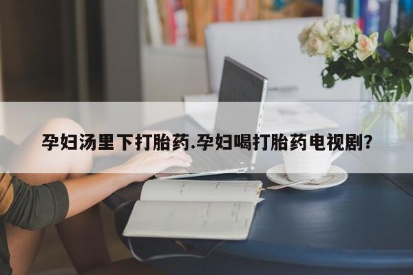 买流产药的联系方式孕妇汤里下打胎药.孕妇喝打胎药电视剧？