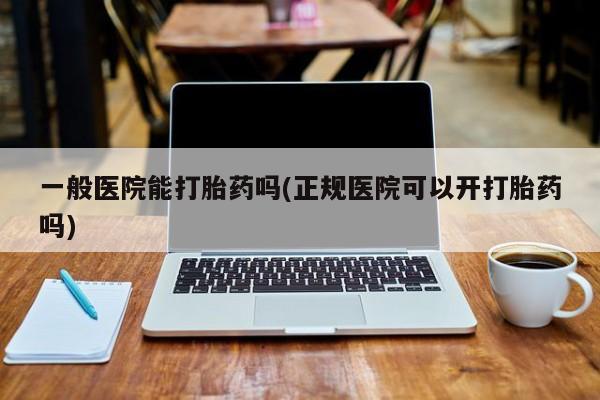 买流产药的联系方式一般医院能打胎药吗(正规医院可以开打胎药吗)