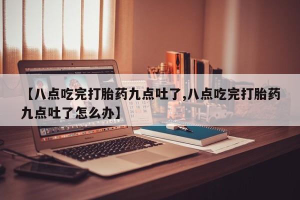 买流产药的联系方式【八点吃完打胎药九点吐了,八点吃完打胎药九点吐了怎么办】