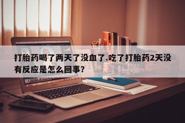 买流产药的联系方式打胎药喝了两天了没血了.吃了打胎药2天没有反应是怎么回事？