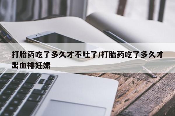 买流产药的联系方式打胎药吃了多久才不吐了/打胎药吃了多久才出血排妊娠