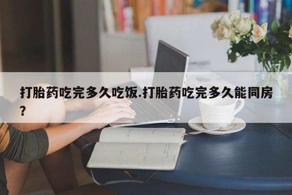 买流产药的联系方式打胎药吃完多久吃饭.打胎药吃完多久能同房？