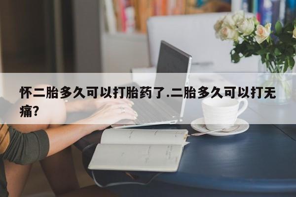 买流产药的联系方式怀二胎多久可以打胎药了.二胎多久可以打无痛？