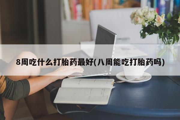 买流产药的联系方式8周吃什么打胎药最好(八周能吃打胎药吗)