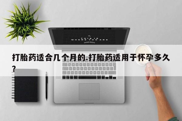 买流产药的联系方式打胎药适合几个月的.打胎药适用于怀孕多久？