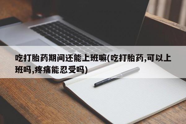 买流产药的联系方式吃打胎药期间还能上班嘛(吃打胎药,可以上班吗,疼痛能忍受吗)