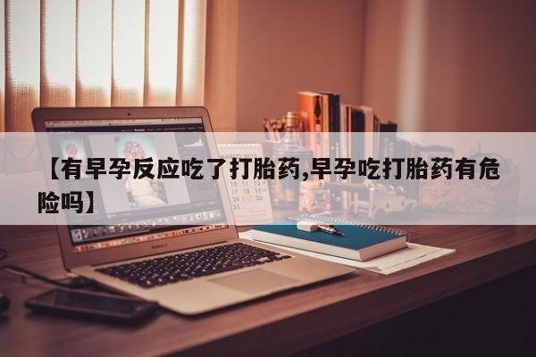 买流产药的联系方式【有早孕反应吃了打胎药,早孕吃打胎药有危险吗】