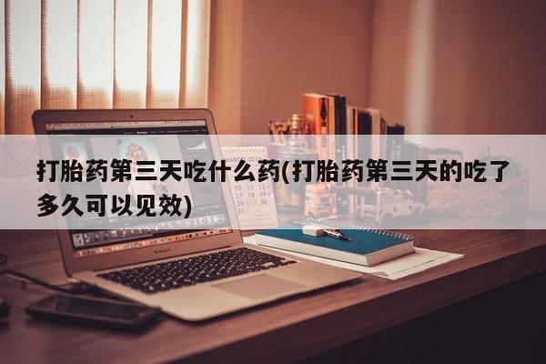 买流产药的联系方式打胎药第三天吃什么药(打胎药第三天的吃了多久可以见效)