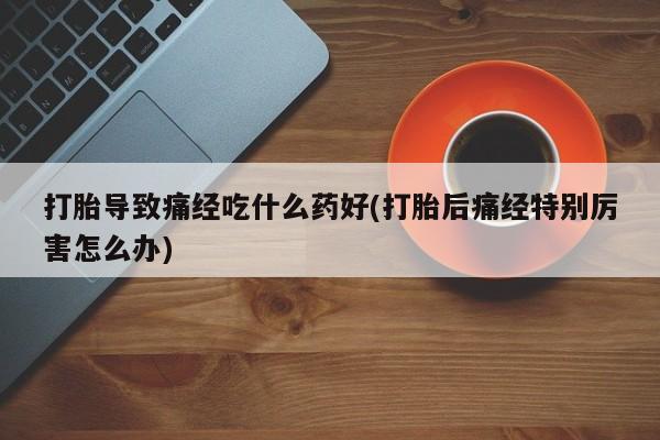 买流产药的联系方式打胎导致痛经吃什么药好(打胎后痛经特别厉害怎么办)