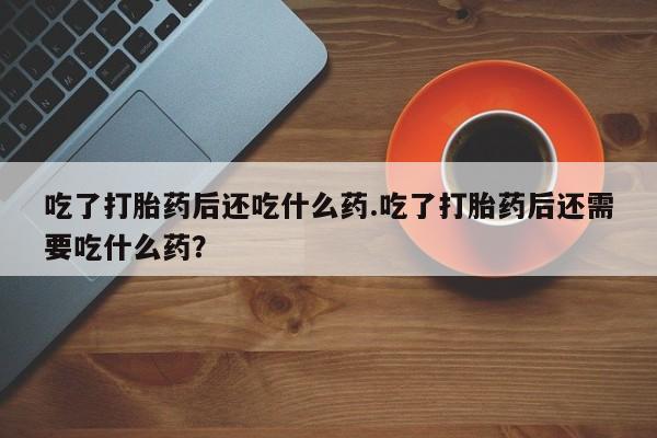 买流产药的联系方式吃了打胎药后还吃什么药.吃了打胎药后还需要吃什么药？