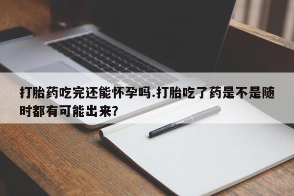 买流产药的联系方式打胎药吃完还能怀孕吗.打胎吃了药是不是随时都有可能出来？