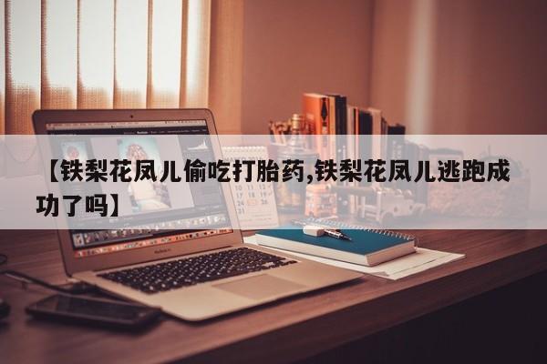 买流产药的联系方式【铁梨花凤儿偷吃打胎药,铁梨花凤儿逃跑成功了吗】